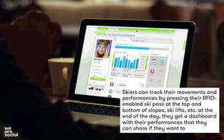 Skiers can track their movements and 
performances by pressing their RFID-enabled 
ski pass at the top and 
bottom of slopes, ski lifts, etc. at the 
end of the day, they get a dashboard 
with their performances that they 
can share if they want to 
 