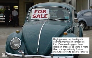 Buying a new car is a big and 
exciting moment in someone’s 
life. it’s also a long purchase 
decision process, so there is more 
than one opportunity for car 
manufacturers to push for shares 
 