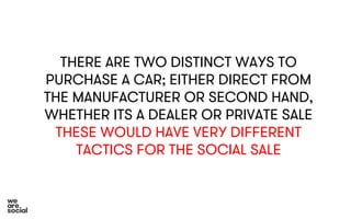 THERE ARE TWO DISTINCT WAYS TO 
PURCHASE A CAR; EITHER DIRECT FROM 
THE MANUFACTURER OR SECOND HAND, 
WHETHER ITS A DEALER OR PRIVATE SALE 
THESE WOULD HAVE VERY DIFFERENT 
TACTICS FOR THE SOCIAL SALE 
 