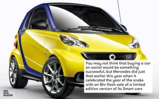You may not think that buying a car 
on social would be something 
successful, but Mercedes did just 
that earlier this year when it 
celebrated the year of the snake 
with an 8hr flash sale of a limited 
edition version of its Smart cars 
 