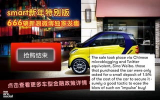 The sale took place via Chinese 
microblogging and Twitter 
equivalent, Sina Weibo. those 
that purchased the car were only 
asked for a small deposit of 1.5% 
of the cost of the car to secure it - 
surely a good tactic to ease the 
blow of such an ‘impulse’ buy! 
 