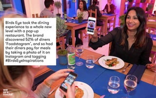 Birds Eye took the dining 
experience to a whole new 
level with a pop-up 
restaurant. The brand 
discovered 52% of diners 
‘Foodstagram’, and so had 
their diners pay for meals 
by taking a photo of it on 
Instagram and tagging 
#BirdsEyeInspirations 
 