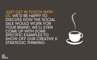 JUST GET IN TOUCH WITH 
US. WE’D BE HAPPY TO 
DISCUSS HOW THE SOCIAL 
SALE WOULD WORK FOR 
YOUR BRAND. WE’LL EVEN 
COME UP WITH SOME 
SPECIFIC EXAMPLES TO 
SHOW OFF OUR CREATIVE & 
STRATEGIC THINKING 
 