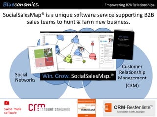 Empowering B2B Relationships.

SocialSalesMap® is a unique software service supporting B2B
          sales teams to hunt & farm new business.


               Win. Grow.
                    SocialSalesMap®


                                            Customer
    Social                                 Relationship
               Win. Grow. SocialSalesMap.® Management
    Networks
                                              (CRM)




                     Copyright 2012 by Blueconomics Business Solutions GmbH
 