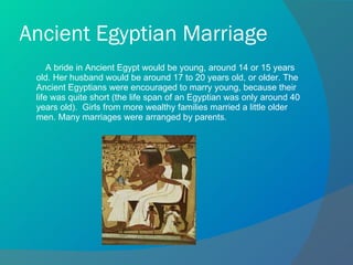 Ancient Egyptian Marriage A bride in Ancient Egypt would be young, around 14 or 15 years old. Her husband would be around 17 to 20 years old, or older. The Ancient Egyptians were encouraged to marry young, because their life was quite short (the life span of an Egyptian was only around 40 years old).  Girls from more wealthy families married a little older men. Many marriages were arranged by parents .  