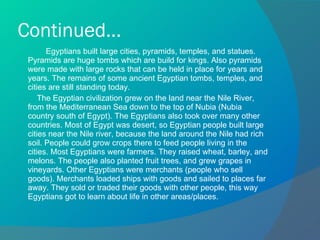 Continued... Egyptians built large cities, pyramids, temples, and statues. Pyramids are huge tombs which are build for kings. Also pyramids were made with large rocks that can be held in place for years and years. The remains of some ancient Egyptian tombs, temples, and cities are still standing today.  The Egyptian civilization grew on the land near the Nile River, from the Mediterranean Sea down to the top of Nubia (Nubia country south of Egypt). The Egyptians also took over many other countries. Most of Egypt was desert, so Egyptian people built large cities near the Nile river, because the land around the Nile had rich soil. People could grow crops there to feed people living in the cities. Most Egyptians were farmers. They raised wheat, barley, and melons. The people also planted fruit trees, and grew grapes in vineyards. Other Egyptians were merchants (people who sell goods). Merchants loaded ships with goods and sailed to places far away. They sold or traded their goods with other people, this way Egyptians got to learn about life in other areas/places. 