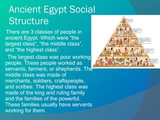 Ancient Egypt Social Structure There are 3 classes of people in ancient Egypt. Which were “the largest class”, “the middle class”, and “the highest class”. The largest class was poor working people. These people worked as servants, farmers, or shepherds. The middle class was made of merchants, soldiers, craftspeople, and scribes. The highest class was made of the king and ruling family and the families of the powerful. These families usually have servants working for them. 
