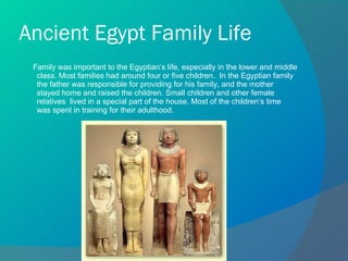 Ancient Egypt Family Life Family was important to the Egyptian’s life, especially in the lower and middle class. Most families had around four or five children.  In the Egyptian family the father was responsible for providing for his family, and the mother stayed home and raised the children. Small children and other female relatives  lived in a special part of the house. Most of the children’s time  was spent in training for their adulthood. 