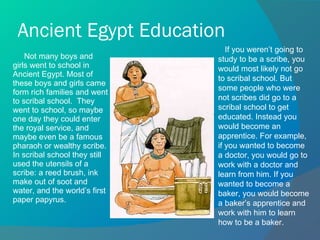 Ancient Egypt Education Not many boys and girls went to school in Ancient Egypt. Most of these boys and girls came form rich families and went to scribal school.  They went to school, so maybe one day they could enter the royal service, and maybe even be a famous pharaoh or wealthy scribe. In scribal school they still used the utensils of a scribe: a reed brush, ink make out of soot and water, and the world’s first paper papyrus. If you weren’t going to study to be a scribe, you would most likely not go to scribal school. But some people who were not scribes did go to a scribal school to get educated. Instead you would become an apprentice. For example, if you wanted to become a doctor, you would go to work with a doctor and learn from him. If you wanted to become a baker, you would become a baker’s apprentice and work with him to learn how to be a baker. 