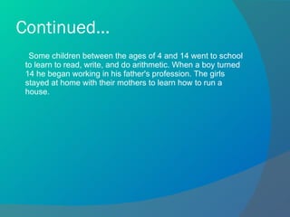 Continued... Some children between the ages of 4 and 14 went to school to learn to read, write, and do arithmetic. When a boy turned 14 he began working in his father's profession. The girls stayed at home with their mothers to learn how to run a house. 