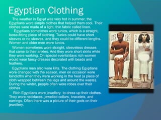 Egyptian Clothing The weather in Egypt was very hot in summer, the Egyptians wore simple clothes that helped them cool. Their clothes were made of a light, thin fabric called linen.    Egyptians sometimes wore tunics, which is a straight, loose-fitting piece of clothing. Tunics could have short sleeves or no sleeves, and they could be different lengths. Women and older men wore tunics.  Women sometimes wore straight, sleeveless dresses that came to their ankles. And they wore short skirts while they were working. On special events/days rich women would wear fancy dresses decorated with beads and feathers. Egyptians men also wore kilts. The clothing Egyptians wore changed with the season, men on occasion wore loincloths when they were working in the heat (a piece of cloth wrapped between the legs and around the waste). During the winter, people often wore robes over their clothes Rich Egyptians wore jewellery  to dress up their clothes. They wore necklaces, jewelled collars, bracelets, and earrings. Often there was a picture of their gods on their jewellery. 