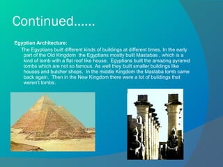 Continued...... Egyptian Architecture: The Egyptians built different kinds of buildings at different times. In the early part of the Old Kingdom  the Egyptians mostly built Mastabas , which is a kind of tomb with a flat roof like house.  Egyptians built the amazing pyramid tombs which are not so famous. As well they built smaller buildings like houses and butcher shops.  In the middle Kingdom the Mastaba tomb came back again.  Then in the New Kingdom there were a lot of buildings that weren’t tombs.  
