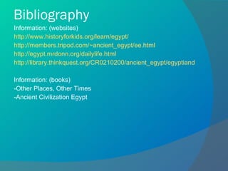 Bibliography Information: (websites) http://www.historyforkids.org/learn/egypt/ http://members.tripod.com/~ancient_egypt/ee.html http://egypt.mrdonn.org/dailylife.html http://library.thinkquest.org/CR0210200/ancient_egypt/egyptiandailylife.htm Information: (books) -Other Places, Other Times -Ancient Civilization Egypt 