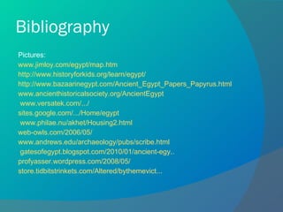 Bibliography Pictures: www.jimloy.com/egypt/map.htm http://www.historyforkids.org/learn/egypt/ http://www.bazaarinegypt.com/Ancient_Egypt_Papers_Papyrus.html www.ancienthistoricalsociety.org/AncientEgypt   www.versatek.com/.../ sites.google.com/.../Home/egypt   www.philae.nu/akhet/Housing2.html web-owls.com/2006/05/ www.andrews.edu/archaeology/pubs/scribe.html   gatesofegypt.blogspot.com/2010/01/ancient-egy.. profyasser.wordpress.com/2008/05/ store.tidbitstrinkets.com/Altered/bythemevict... 