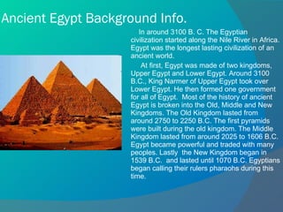 Ancient Egypt Background Info. In around 3100 B. C. The Egyptian civilization started along the Nile River in Africa. Egypt was the longest lasting civilization of an ancient world.  At first, Egypt was made of two kingdoms, Upper Egypt and Lower Egypt. Around 3100 B.C., King Narmer of Upper Egypt took over Lower Egypt. He then formed one government for all of Egypt.  Most of the history of ancient Egypt is broken into the Old, Middle and New Kingdoms. The Old Kingdom lasted from around 2750 to 2250 B.C. The first pyramids were built during the old kingdom. The Middle Kingdom lasted from around 2025 to 1606 B.C. Egypt became powerful and traded with many peoples. Lastly  the New Kingdom began in 1539 B.C.  and lasted until 1070 B.C. Egyptians began calling their rulers pharaohs during this time. 