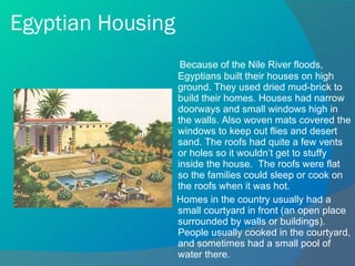 Egyptian Housing Because of the Nile River floods, Egyptians built their houses on high ground. They used dried mud-brick to build their homes. Houses had narrow doorways and small windows high in the walls. Also woven mats covered the windows to keep out flies and desert sand. The roofs had quite a few vents or holes so it wouldn’t get to stuffy inside the house.  The roofs were flat so the families could sleep or cook on the roofs when it was hot.  Homes in the country usually had a small courtyard in front (an open place surrounded by walls or buildings). People usually cooked in the courtyard, and sometimes had a small pool of water there. 
