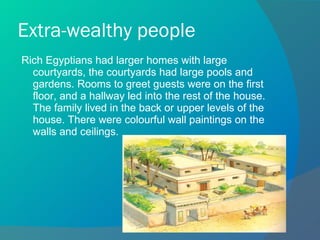 Extra-wealthy people Rich Egyptians had larger homes with large courtyards, the courtyards had large pools and gardens. Rooms to greet guests were on the first floor, and a hallway led into the rest of the house. The family lived in the back or upper levels of the house. There were colourful wall paintings on the walls and ceilings. 