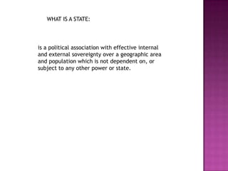 WHAT IS A STATE:is a political association with effective internal and external sovereignty over a geographic area and population which is not dependent on, or subject to any other power or state.