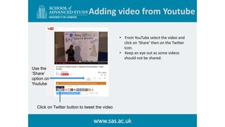 Adding video from Youtube
www.sas.ac.uk
Click on Twitter button to tweet the video
Use the
‘Share’
option on
Youtube
• Fro...