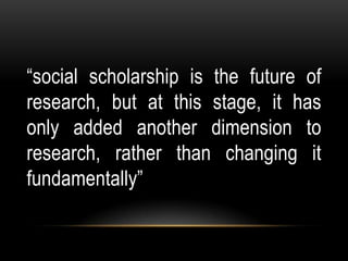 “social scholarship is the future of
research, but at this stage, it has
only added another dimension to
research, rather than changing it
fundamentally”
 