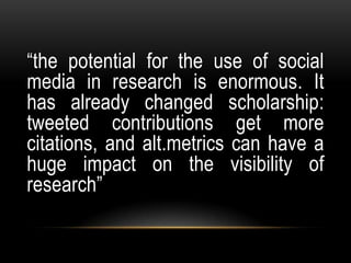 “the potential for the use of social
media in research is enormous. It
has already changed scholarship:
tweeted contributions get more
citations, and alt.metrics can have a
huge impact on the visibility of
research”
 