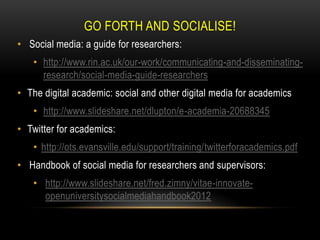 GO FORTH AND SOCIALISE!
• Social media: a guide for researchers:
• http://www.rin.ac.uk/our-work/communicating-and-disseminating-
research/social-media-guide-researchers
• The digital academic: social and other digital media for academics
• http://www.slideshare.net/dlupton/e-academia-20688345
• Twitter for academics:
• http://ots.evansville.edu/support/training/twitterforacademics.pdf
• Handbook of social media for researchers and supervisors:
• http://www.slideshare.net/fred.zimny/vitae-innovate-
openuniversitysocialmediahandbook2012
 