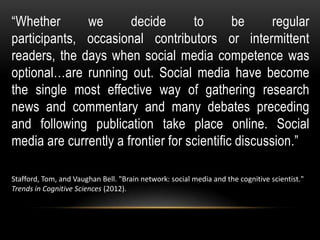 “Whether we decide to be regular
participants, occasional contributors or intermittent
readers, the days when social media competence was
optional…are running out. Social media have become
the single most effective way of gathering research
news and commentary and many debates preceding
and following publication take place online. Social
media are currently a frontier for scientific discussion.”
Stafford, Tom, and Vaughan Bell. "Brain network: social media and the cognitive scientist."
Trends in Cognitive Sciences (2012).
 