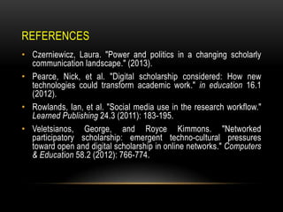 REFERENCES
• Czerniewicz, Laura. "Power and politics in a changing scholarly
communication landscape." (2013).
• Pearce, Nick, et al. "Digital scholarship considered: How new
technologies could transform academic work." in education 16.1
(2012).
• Rowlands, Ian, et al. "Social media use in the research workflow."
Learned Publishing 24.3 (2011): 183-195.
• Veletsianos, George, and Royce Kimmons. "Networked
participatory scholarship: emergent techno-cultural pressures
toward open and digital scholarship in online networks." Computers
& Education 58.2 (2012): 766-774.
 