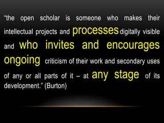 “the open scholar is someone who makes their
intellectual projects and processesdigitally visible
and who invites and encourages
ongoing criticism of their work and secondary uses
of any or all parts of it – at any stage of its
development.” (Burton)
 