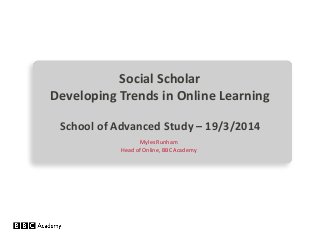 Social Scholar
Developing Trends in Online Learning
School of Advanced Study – 19/3/2014
Myles Runham
Head of Online, BBC Academy
 