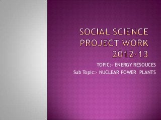 TOPIC:- ENERGY RESOUCES
Sub Topic:- NUCLEAR POWER PLANTS
 