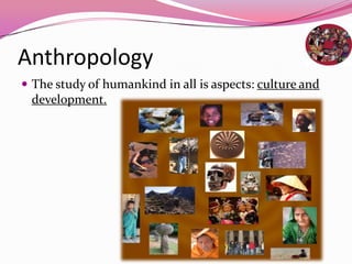 Anthropology
 The study of humankind in all is aspects: culture and
development.
 