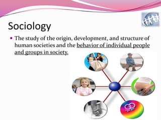 Sociology
 The study of the origin, development, and structure of
human societies and the behavior of individual people
and groups in society.
 