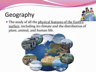 Geography
 The study of all the physical features of the Earth's
surface, including its climate and the distribution of
plant, animal, and human life.
 