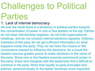 Challenges to Political
Parties
1. Lack of internal democracy
All over the world there is a tendency in political parties towards
the concentration of power in one or few leaders at the top. Parties
do not keep membership registers, do not hold organisational
meetings, and do not conduct internal elections regularly. Ordinary
members of the party do not get sufficient information on what
happens inside the party. They do not have the means or the
connections needed to influence the decisions. As a result the
leaders assume greater power to make decisions in the name of
the party. Since one or few leaders exercise paramount power in
the party, those who disagree with the leadership find it difficult to
continue in the party. More than loyalty to party principles and
policies, personal loyalty to the leader becomes more important.

 