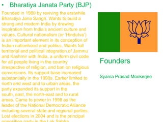 • Bharatiya Janata Party (BJP)
Founded in 1980 by reviving the erstwhile
Bharatiya Jana Sangh. Wants to build a
strong and modern India by drawing
inspiration from India’s ancient culture and
values. Cultural nationalism (or ‘Hindutva’)
is an important element in its conception of
Indian nationhood and politics. Wants full
territorial and political integration of Jammu
and Kashmir with India, a uniform civil code
for all people living in the country
irrespective of religion, and ban on religious
conversions. Its support base increased
substantially in the 1990s. Earlier limited to
north and west and to urban areas, the
party expanded its support in the
south, east, the north-east and to rural
areas. Came to power in 1998 as the
leader of the National Democratic Alliance
including several state and regional parties.
Lost elections in 2004 and is the principal

Founders
Syama Prasad Mookerjee

 