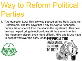 Way to Reform Political
Parties
1. Anti-defection Law: This law was passed during Rajiv Gandhi's
Premiership. The law says that if any MLA or MP changes
parties, he or she will lose the seat in the legislature. This new
law has helped bring defection down. At the same time this
has made any dissent even more difficult. MPs and MLAs have
to accept whatever the party leaders decide.

 
