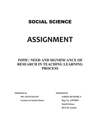 SOCIAL SCIENCE 
ASSIGNMENT 
TOPIC: NEED AND SIGNIFICANCE OF 
RESEARCH IN TEACHING LEARNING 
PROCESS 
Submitted to, Submitted by 
Mrs. RANI RAJAN SARIJA KUMARI. S 
Lecturer in Social Science Reg. No. 13975025 
Social Science 
KUCTE Anchal 
 