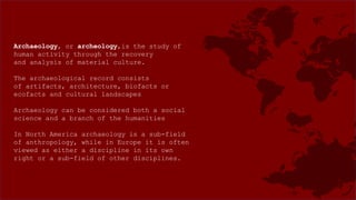 Archaeology, or archeology,is the study of
human activity through the recovery
and analysis of material culture.
The archaeological record consists
of artifacts, architecture, biofacts or
ecofacts and cultural landscapes
Archaeology can be considered both a social
science and a branch of the humanities
In North America archaeology is a sub-field
of anthropology, while in Europe it is often
viewed as either a discipline in its own
right or a sub-field of other disciplines.
 