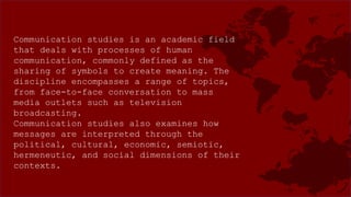 Communication studies is an academic field
that deals with processes of human
communication, commonly defined as the
sharing of symbols to create meaning. The
discipline encompasses a range of topics,
from face-to-face conversation to mass
media outlets such as television
broadcasting.
Communication studies also examines how
messages are interpreted through the
political, cultural, economic, semiotic,
hermeneutic, and social dimensions of their
contexts.
 