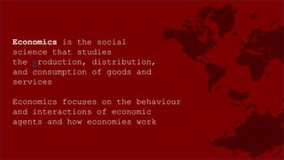 Economics is the social
science that studies
the production, distribution,
and consumption of goods and
services
Economics focuses on the behaviour
and interactions of economic
agents and how economies work
 