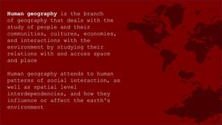 Human geography is the branch
of geography that deals with the
study of people and their
communities, cultures, economies,
and interactions with the
environment by studying their
relations with and across space
and place
Human geography attends to human
patterns of social interaction, as
well as spatial level
interdependencies, and how they
influence or affect the earth's
environment
 