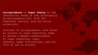 Jurisprudence or legal theory is the
theoretical study of law, principally
by philosophers but, from the
twentieth century, also by social
scientists.
Scholars of jurisprudence, also known
as jurists or legal theorists, hope
to obtain a deeper understanding
of legal reasoning, legal
systems, legal institutions, and the
role of law in society
 