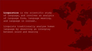 Linguistics is the scientific study
of language, and involves an analysis
of language form, language meaning,
and language in context.
Linguists traditionally analyse human
language by observing an interplay
between sound and meaning
 