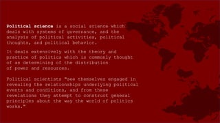Political science is a social science which
deals with systems of governance, and the
analysis of political activities, political
thoughts, and political behavior.
It deals extensively with the theory and
practice of politics which is commonly thought
of as determining of the distribution
of power and resources.
Political scientists "see themselves engaged in
revealing the relationships underlying political
events and conditions, and from these
revelations they attempt to construct general
principles about the way the world of politics
works."
 