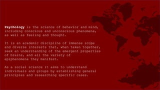 Psychology is the science of behavior and mind,
including conscious and unconscious phenomena,
as well as feeling and thought.
It is an academic discipline of immense scope
and diverse interests that, when taken together,
seek an understanding of the emergent properties
of brains, and all the variety of
epiphenomena they manifest.
As a social science it aims to understand
individuals and groups by establishing general
principles and researching specific cases.
 