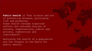 Public health is "the science and art
of preventing disease, prolonging
life and promoting
human health through organized
efforts and informed choices of
society, organizations, public and
private, communities and
individuals".
Analyzing the health of a population
and the threats is the basis for
public health.
 
