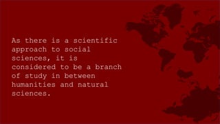 As there is a scientific
approach to social
sciences, it is
considered to be a branch
of study in between
humanities and natural
sciences.
 