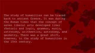 The study of humanities can be traced
back to ancient Greece. It was during
the Roman times that the concept of
seven liberal arts developed like;
rhetoric and logic, grammar, music,
astronomy, arithmetics, astronomy, and
geometry. There was a great shift,
however, to the study of humanities in
the 15th century.
 