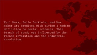 Karl Marx, Emile Durkheim, and Max
Weber are credited with giving a modern
definition to social sciences. This
branch of study was influenced by the
French revolution and the industrial
revolution.
 